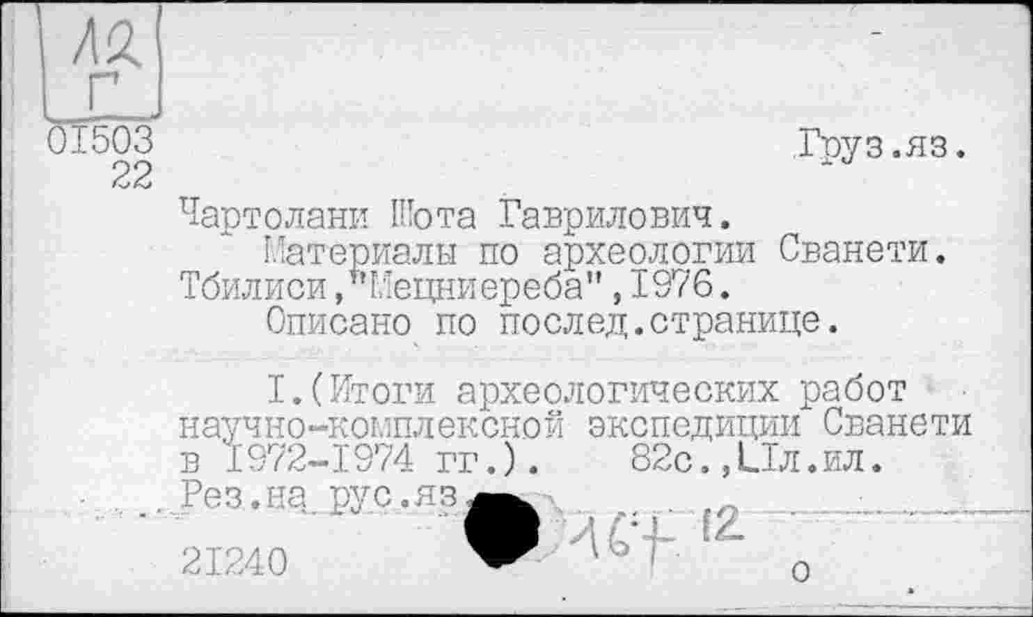 ﻿01503	Груз.яз.
22
Чартолани Шота Гаврилович.
Материалы по археологии Сванети. Тбилиси /’Мецниереба",1976.
Описано по поелед.странице.
I.(Итоги археологических работ научно-комплексной экспедиции Сванети в 1972-1974 гг.).	82с.,Ил.ил.
- . .. Рез.на.рус.яз, 21240
о